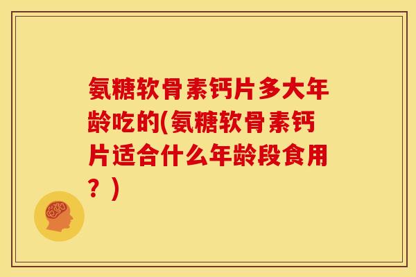 氨糖软骨素钙片多大年龄吃的(氨糖软骨素钙片适合什么年龄段食用？)