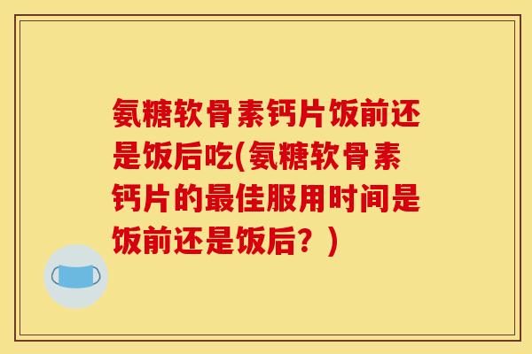 氨糖软骨素钙片饭前还是饭后吃(氨糖软骨素钙片的最佳服用时间是饭前还是饭后？)-第1张图片-关节骑士