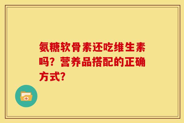 氨糖软骨素还吃维生素吗？营养品搭配的正确方式？-第1张图片-关节骑士