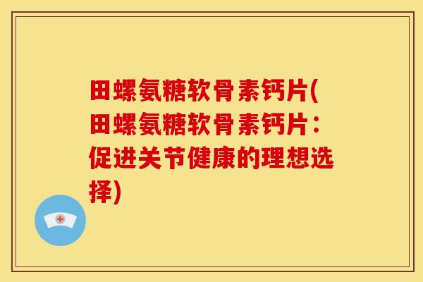 田螺氨糖软骨素钙片(田螺氨糖软骨素钙片:促进关节健康的理想选择)-第1张图片-关节骑士 田螺氨糖软骨素钙片(田螺氨糖软骨素钙片:促进关节健康的理想选择)-第1张图片-关节骑士