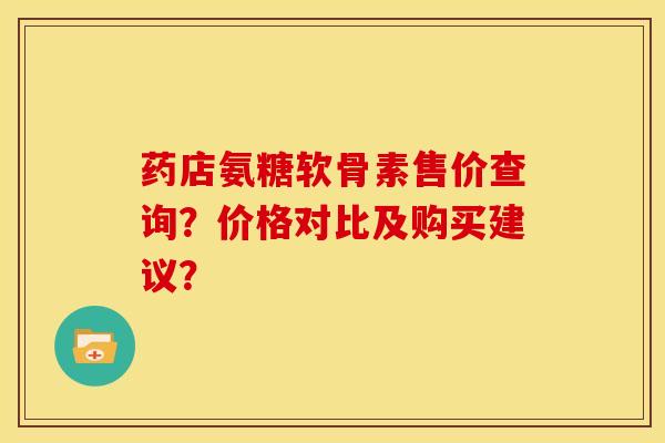 药店氨糖软骨素售价查询？价格对比及购买建议？
