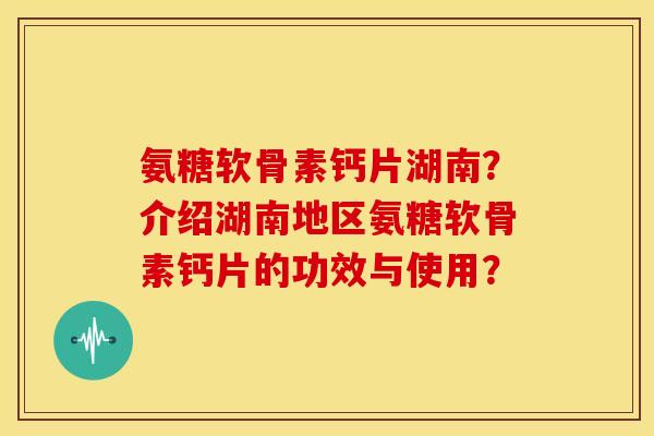 氨糖软骨素钙片湖南？介绍湖南地区氨糖软骨素钙片的功效与使用？