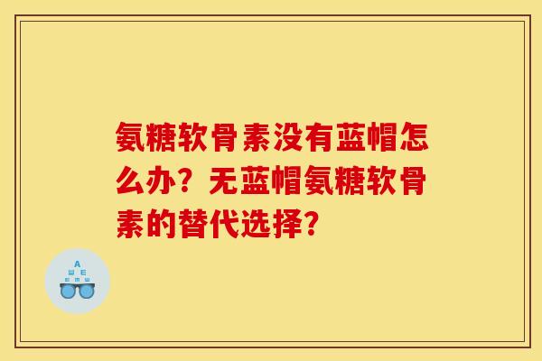 氨糖软骨素没有蓝帽怎么办？无蓝帽氨糖软骨素的替代选择？