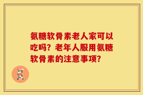氨糖软骨素老人家可以吃吗？老年人服用氨糖软骨素的注意事项？-第1张图片-关节骑士