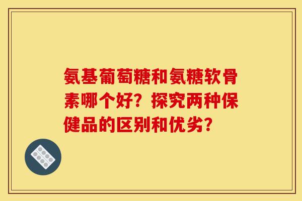 氨基葡萄糖和氨糖软骨素哪个好?探究两种保健品的区别和优劣?-第1张图片-关节骑士 氨基葡萄糖和氨糖软骨素哪个好?探究两种保健品的区别和优劣?-第1张图片-关节骑士