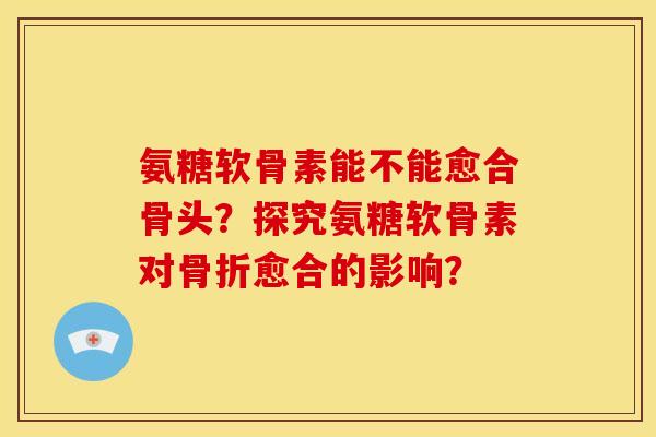 氨糖软骨素能不能愈合骨头？探究氨糖软骨素对骨折愈合的影响？