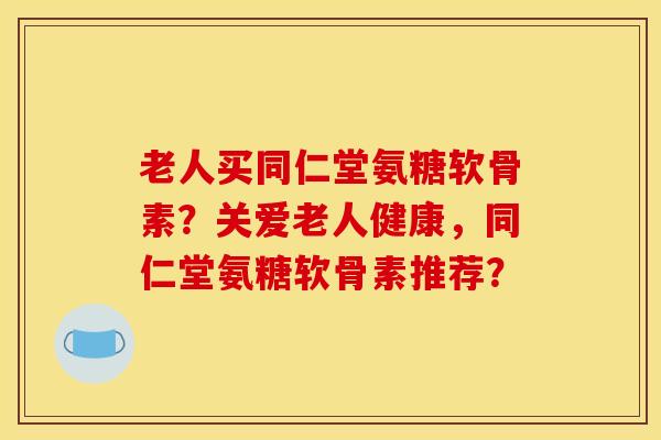 老人买同仁堂氨糖软骨素？关爱老人健康，同仁堂氨糖软骨素推荐？-第1张图片-关节骑士