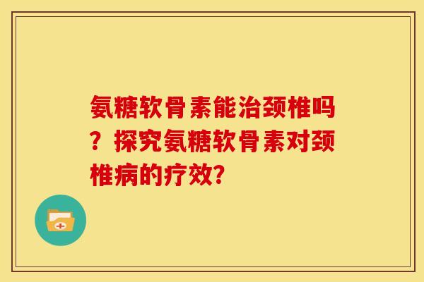 氨糖软骨素能治颈椎吗？探究氨糖软骨素对颈椎病的疗效？