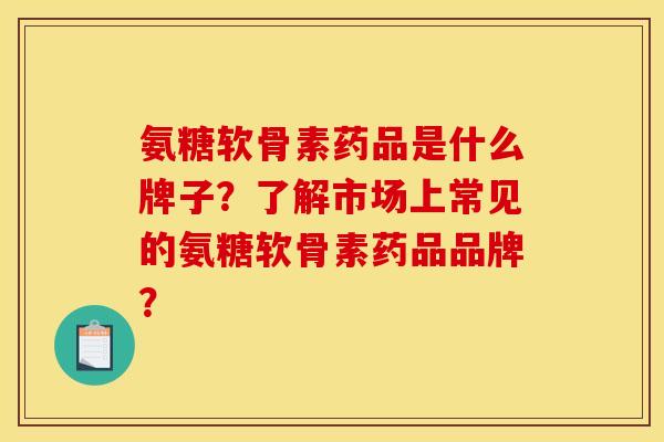 氨糖软骨素药品是什么牌子？了解市场上常见的氨糖软骨素药品品牌？-第1张图片-关节骑士