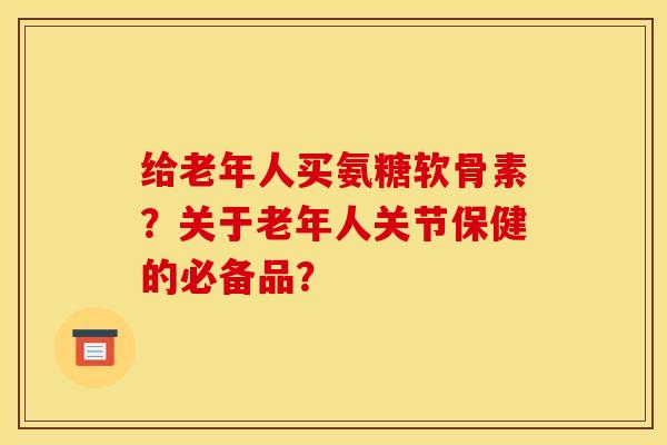 给老年人买氨糖软骨素？关于老年人关节保健的必备品？