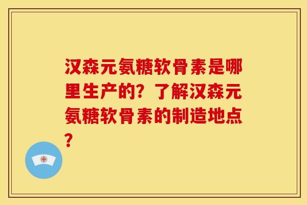 汉森元氨糖软骨素是哪里生产的？了解汉森元氨糖软骨素的制造地点？-第1张图片-关节骑士