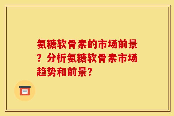 氨糖软骨素的市场前景？分析氨糖软骨素市场趋势和前景？-第1张图片-关节骑士