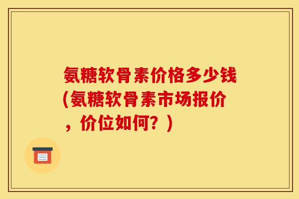 氨糖软骨素价格多少钱(氨糖软骨素市场报价，价位如何？)