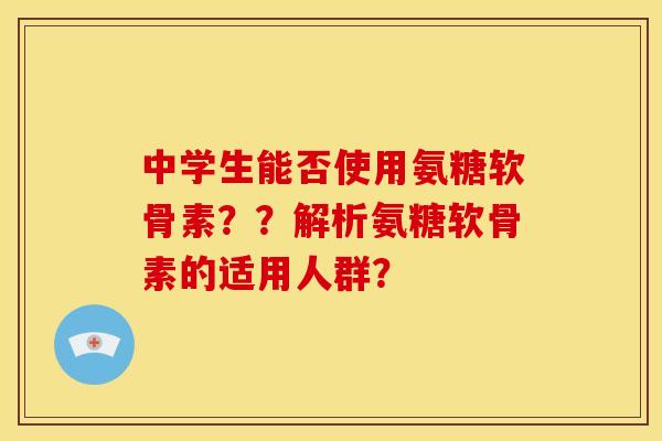 中学生能否使用氨糖软骨素？？解析氨糖软骨素的适用人群？-第1张图片-关节骑士