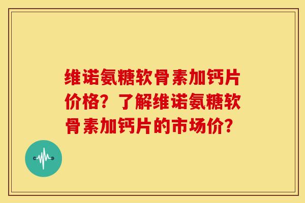 维诺氨糖软骨素加钙片价格？了解维诺氨糖软骨素加钙片的市场价？