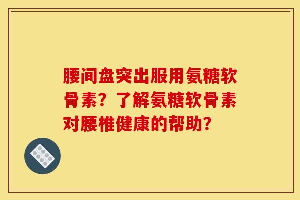 腰间盘突出服用氨糖软骨素？了解氨糖软骨素对腰椎健康的帮助？