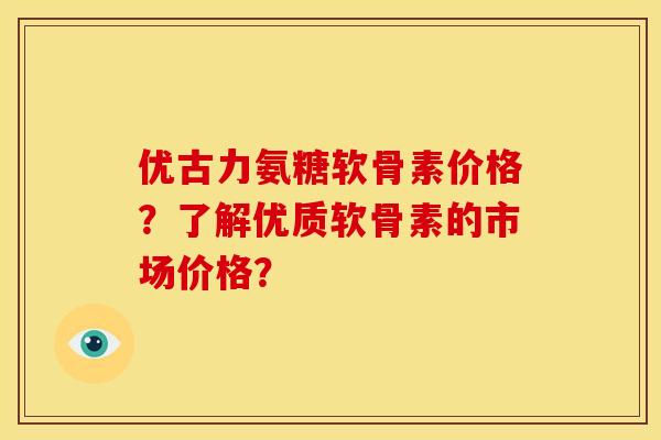 优古力氨糖软骨素价格？了解优质软骨素的市场价格？