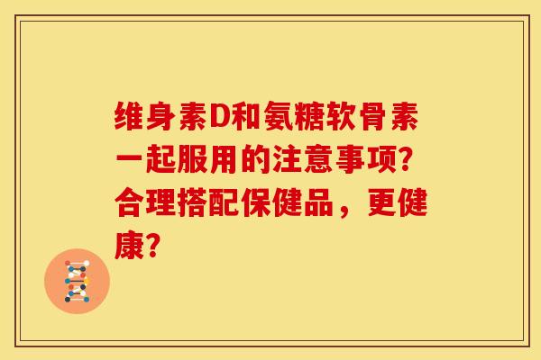 维身素D和氨糖软骨素一起服用的注意事项？合理搭配保健品，更健康？