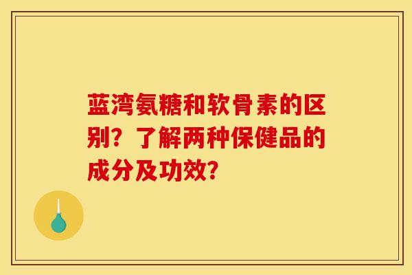 蓝湾氨糖和软骨素的区别？了解两种保健品的成分及功效？