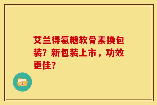 艾兰得氨糖软骨素换包装？新包装上市，功效更佳？-第1张图片-关节骑士