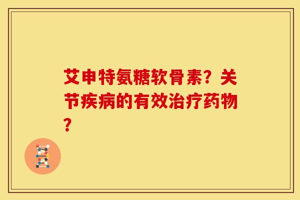 艾申特氨糖软骨素？关节疾病的有效治疗药物？-第1张图片-关节骑士