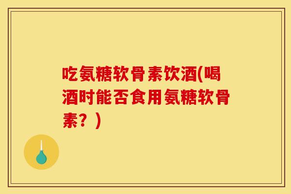 吃氨糖软骨素饮酒(喝酒时能否食用氨糖软骨素？)