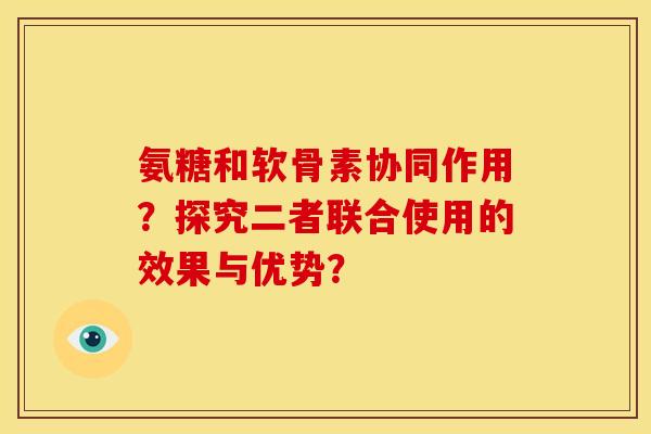 氨糖和软骨素协同作用?探究二者联合使用的效果与优势?-第1张图片-关节骑士 氨糖和软骨素协同作用?探究二者联合使用的效果与优势?-第1张图片-关节骑士