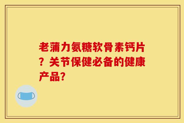 老蒲力氨糖软骨素钙片？关节保健必备的健康产品？