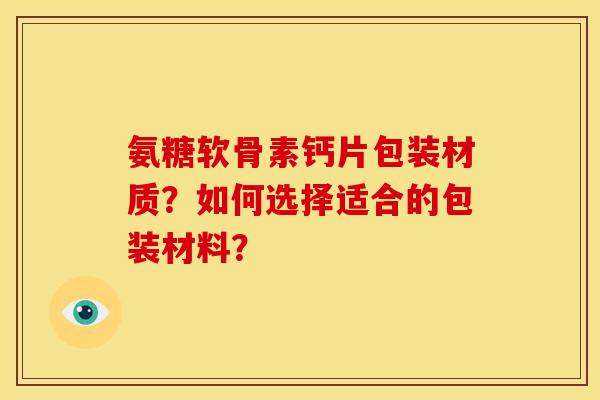 氨糖软骨素钙片包装材质？如何选择适合的包装材料？-第1张图片-关节骑士