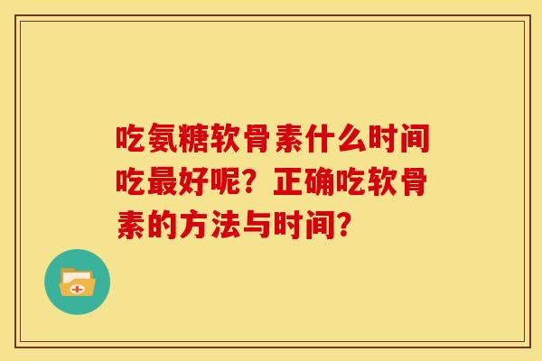吃氨糖软骨素什么时间吃最好呢?正确吃软骨素的方法与时间?-第1张图片-关节骑士 吃氨糖软骨素什么时间吃最好呢?正确吃软骨素的方法与时间?-第1张图片-关节骑士