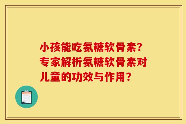 小孩能吃氨糖软骨素？专家解析氨糖软骨素对儿童的功效与作用？