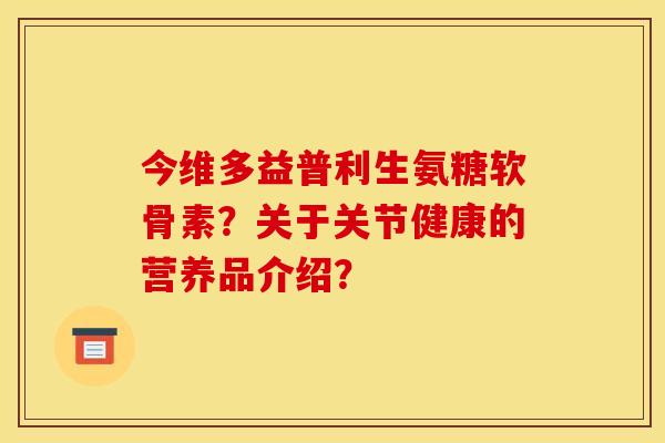 今维多益普利生氨糖软骨素？关于关节健康的营养品介绍？-第1张图片-关节骑士