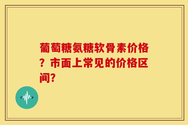 葡萄糖氨糖软骨素价格？市面上常见的价格区间？
