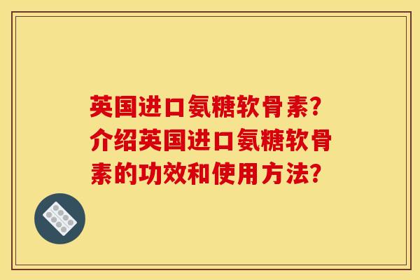 英国进口氨糖软骨素？介绍英国进口氨糖软骨素的功效和使用方法？-第1张图片-关节骑士