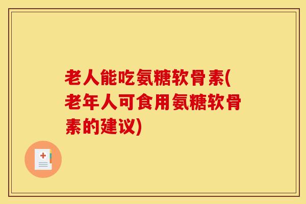 老人能吃氨糖软骨素(老年人可食用氨糖软骨素的建议)