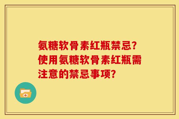 氨糖软骨素红瓶禁忌？使用氨糖软骨素红瓶需注意的禁忌事项？