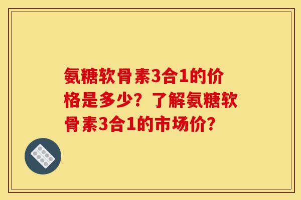 氨糖软骨素3合1的价格是多少？了解氨糖软骨素3合1的市场价？