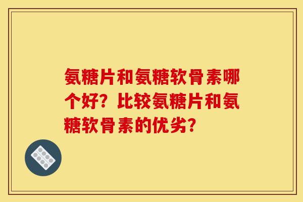 氨糖片和氨糖软骨素哪个好？比较氨糖片和氨糖软骨素的优劣？