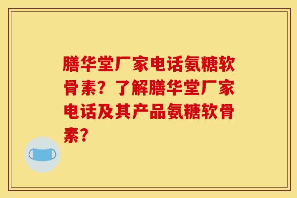 膳华堂厂家电话氨糖软骨素？了解膳华堂厂家电话及其产品氨糖软骨素？