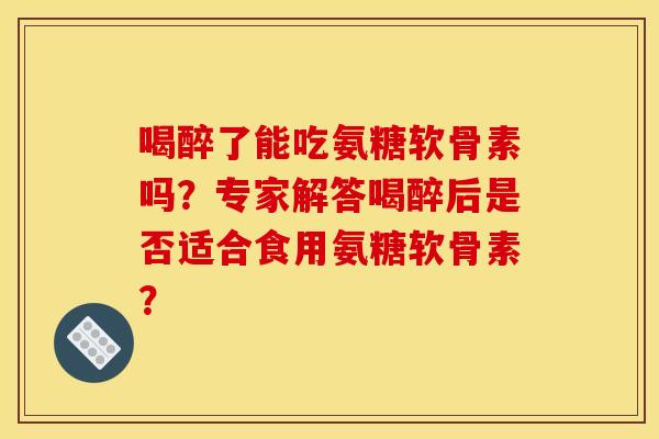 喝醉了能吃氨糖软骨素吗？专家解答喝醉后是否适合食用氨糖软骨素？