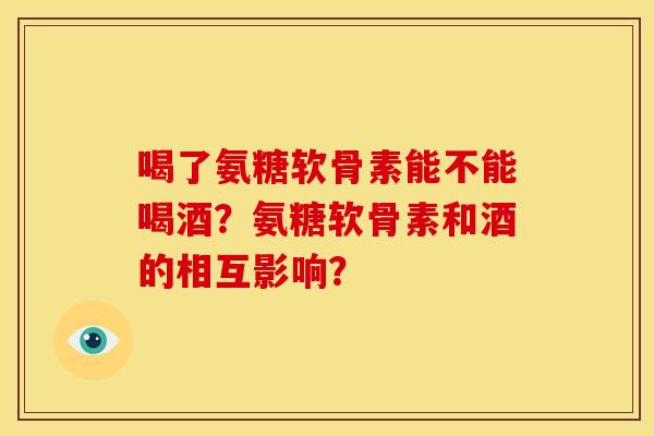 喝了氨糖软骨素能不能喝酒？氨糖软骨素和酒的相互影响？