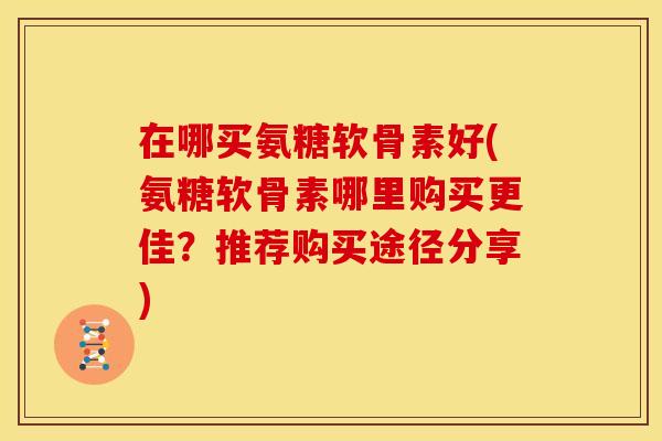 在哪买氨糖软骨素好(氨糖软骨素哪里购买更佳？推荐购买途径分享)