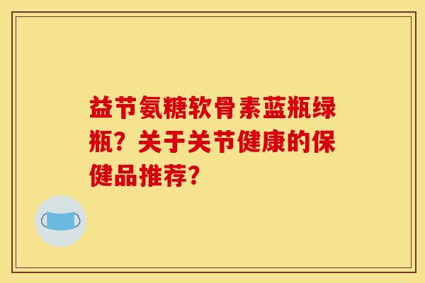 益节氨糖软骨素蓝瓶绿瓶?关于关节健康的保健品推荐?-第1张图片-关节骑士 益节氨糖软骨素蓝瓶绿瓶?关于关节健康的保健品推荐?-第1张图片-关节骑士