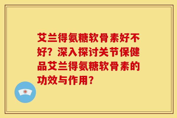艾兰得氨糖软骨素好不好？深入探讨关节保健品艾兰得氨糖软骨素的功效与作用？