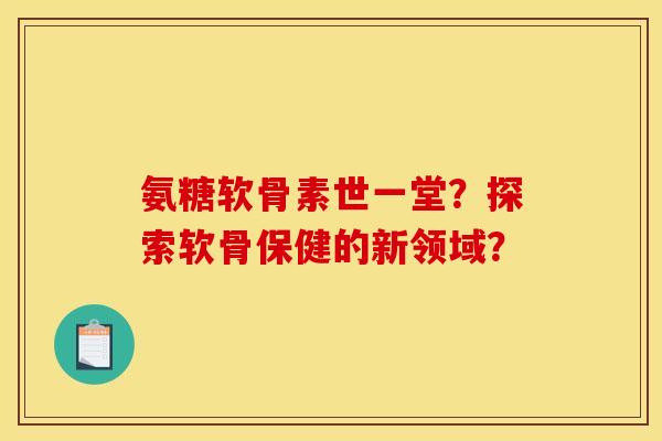 氨糖软骨素世一堂？探索软骨保健的新领域？