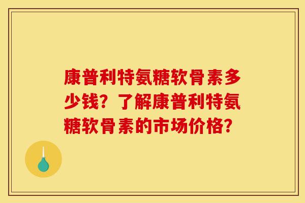 康普利特氨糖软骨素多少钱？了解康普利特氨糖软骨素的市场价格？