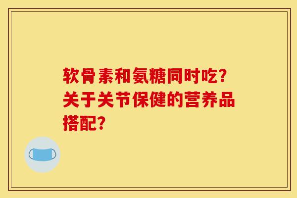 软骨素和氨糖同时吃?关于关节保健的营养品搭配?-第1张图片-关节骑士 软骨素和氨糖同时吃?关于关节保健的营养品搭配?-第1张图片-关节骑士