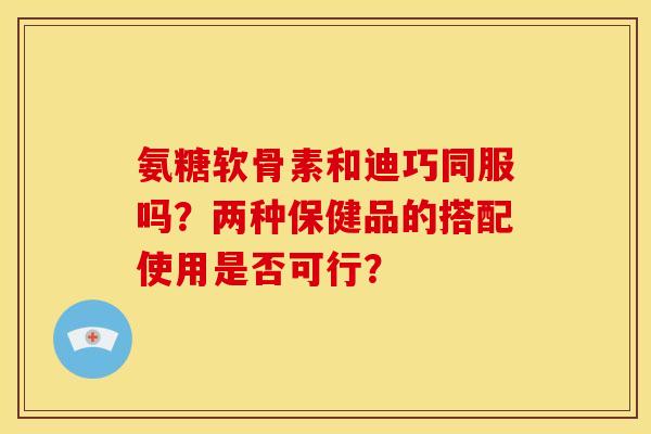 氨糖软骨素和迪巧同服吗？两种保健品的搭配使用是否可行？
