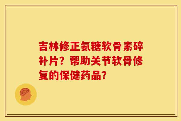 吉林修正氨糖软骨素碎补片？帮助关节软骨修复的保健药品？