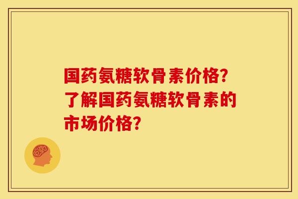 国药氨糖软骨素价格？了解国药氨糖软骨素的市场价格？